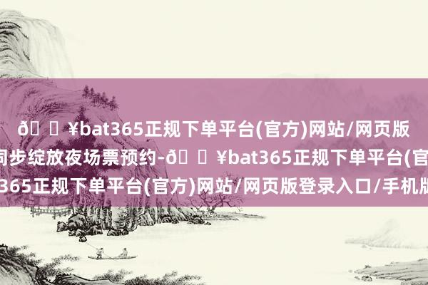 ??bat365正規下單平臺(官方)網站/網頁版登錄入口/手機版景區同步綻放夜場票預約-??bat365正規下單平臺(官方)網站/網頁版登錄入口/手機版