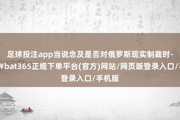 足球投注app當說念及是否對俄羅斯現實制裁時-??bat365正規下單平臺(官方)網站/網頁版登錄入口/手機版
