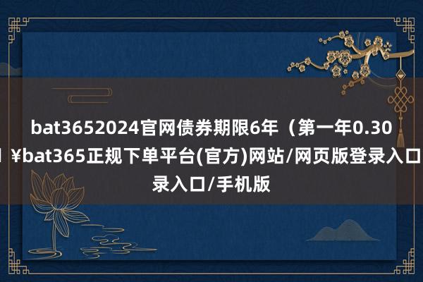 bat3652024官網債券期限6年（第一年0.30%-??bat365正規下單平臺(官方)網站/網頁版登錄入口/手機版