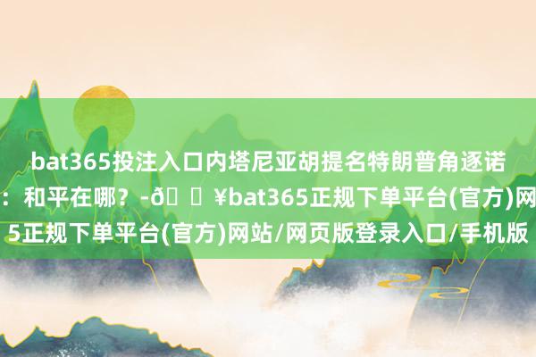 bat365投注入口內塔尼亞胡提名特朗普角逐諾貝爾和平獎，異邦網友：和平在哪？-??bat365正規下單平臺(官方)網站/網頁版登錄入口/手機版