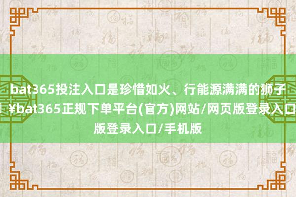 bat365投注入口是珍惜如火、行能源滿滿的獅子座-??bat365正規下單平臺(官方)網站/網頁版登錄入口/手機版